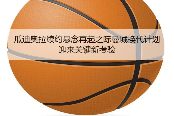 瓜迪奥拉续约悬念再起之际曼城换代计划迎来关键新考验