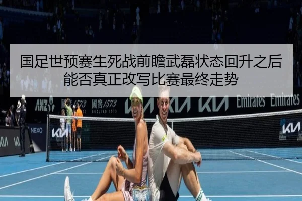 国足世预赛生死战前瞻武磊状态回升之后能否真正改写比赛最终走势