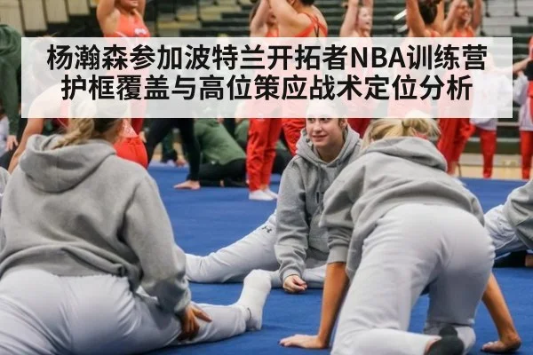 杨瀚森参加波特兰开拓者NBA训练营 护框覆盖与高位策应战术定位分析