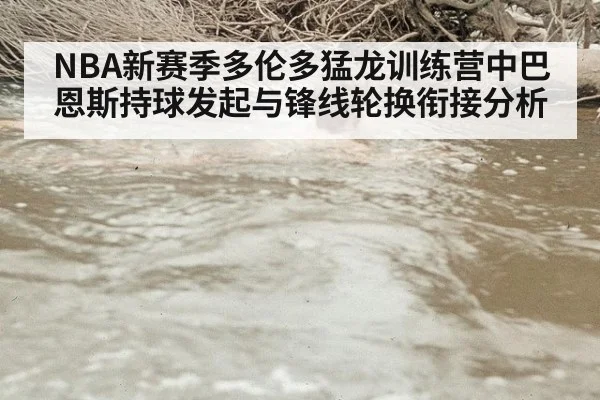 NBA新赛季多伦多猛龙训练营中巴恩斯持球发起与锋线轮换衔接分析