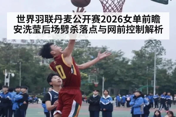 世界羽联丹麦公开赛2026女单前瞻 安洗莹后场劈杀落点与网前控制解析